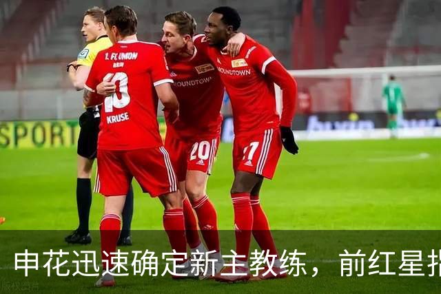 申花迅速确定新主教练，前红星指导接掌球队，京沪大战或成首秀