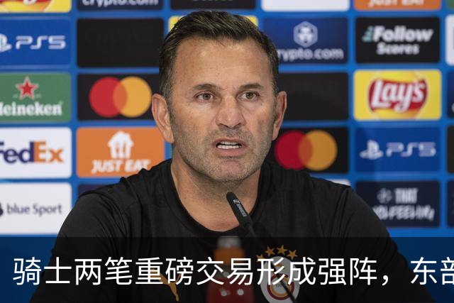 骑士两笔重磅交易形成强阵，东部竞争愈演愈烈